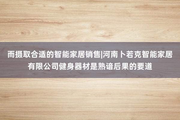 而摄取合适的智能家居销售|河南卜若克智能家居有限公司健身器材是熟谙后果的要道
