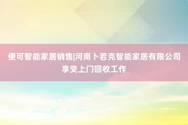 便可智能家居销售|河南卜若克智能家居有限公司享受上门回收工作